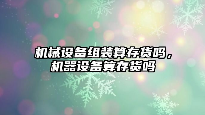 機(jī)械設(shè)備組裝算存貨嗎，機(jī)器設(shè)備算存貨嗎