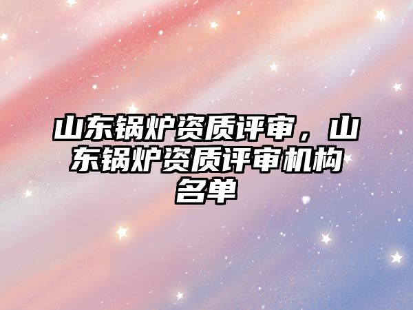 山東鍋爐資質(zhì)評審，山東鍋爐資質(zhì)評審機構(gòu)名單