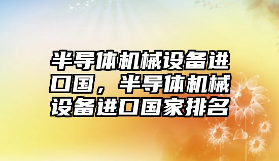 半導(dǎo)體機(jī)械設(shè)備進(jìn)口國，半導(dǎo)體機(jī)械設(shè)備進(jìn)口國家排名