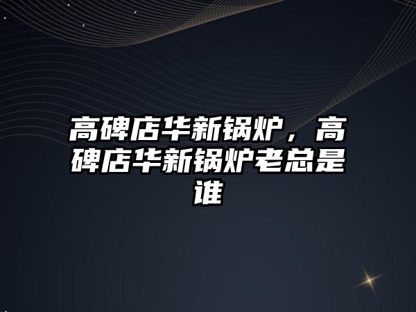 高碑店華新鍋爐，高碑店華新鍋爐老總是誰