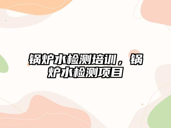 鍋爐水檢測(cè)培訓(xùn)，鍋爐水檢測(cè)項(xiàng)目