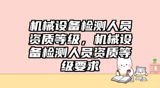 機(jī)械設(shè)備檢測(cè)人員資質(zhì)等級(jí)，機(jī)械設(shè)備檢測(cè)人員資質(zhì)等級(jí)要求