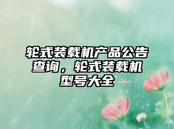 輪式裝載機(jī)產(chǎn)品公告查詢(xún)，輪式裝載機(jī)型號(hào)大全