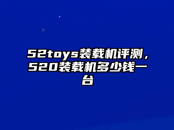 52toys裝載機(jī)評(píng)測(cè)，520裝載機(jī)多少錢一臺(tái)