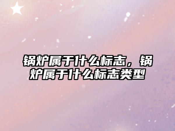鍋爐屬于什么標志，鍋爐屬于什么標志類型