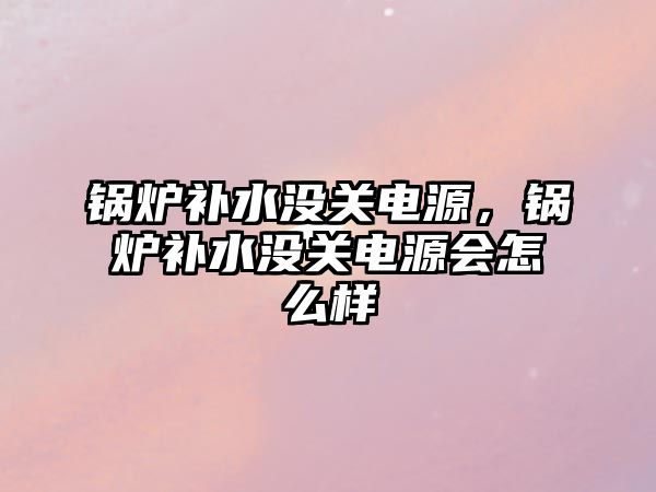 鍋爐補(bǔ)水沒(méi)關(guān)電源，鍋爐補(bǔ)水沒(méi)關(guān)電源會(huì)怎么樣