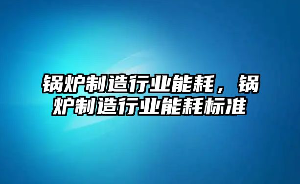 鍋爐制造行業(yè)能耗，鍋爐制造行業(yè)能耗標準