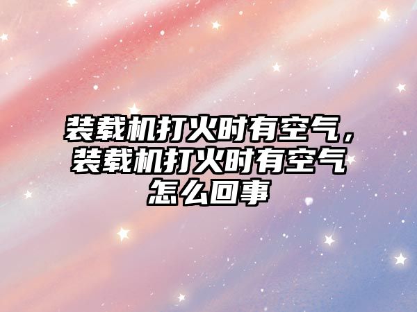 裝載機打火時有空氣，裝載機打火時有空氣怎么回事