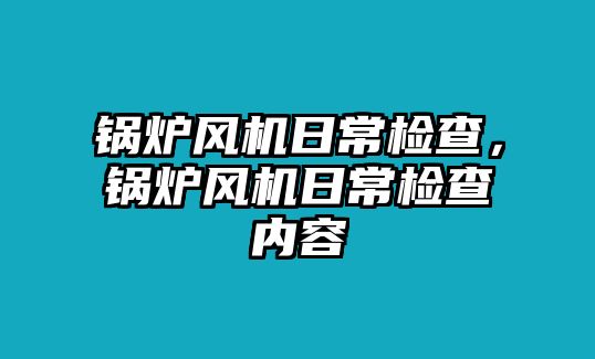鍋爐風(fēng)機(jī)日常檢查，鍋爐風(fēng)機(jī)日常檢查內(nèi)容