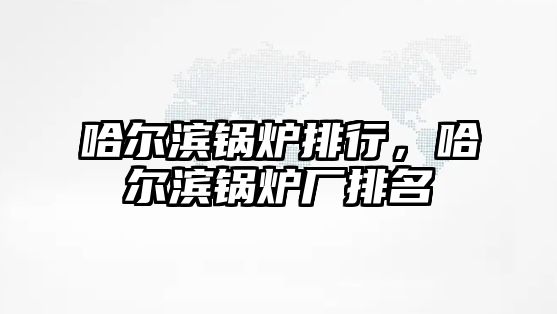 哈爾濱鍋爐排行，哈爾濱鍋爐廠排名