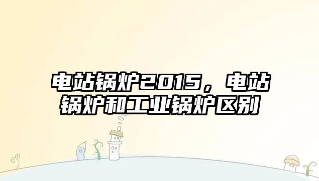 電站鍋爐2015，電站鍋爐和工業(yè)鍋爐區(qū)別