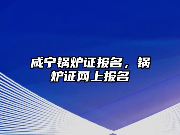 咸寧鍋爐證報名，鍋爐證網(wǎng)上報名