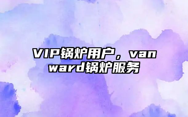 VIP鍋爐用戶(hù)，vanward鍋爐服務(wù)