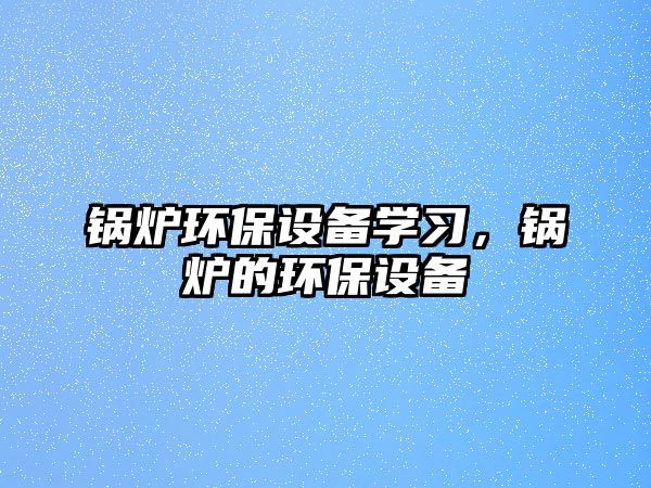 鍋爐環(huán)保設(shè)備學(xué)習(xí)，鍋爐的環(huán)保設(shè)備