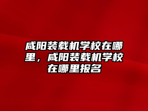 咸陽裝載機(jī)學(xué)校在哪里，咸陽裝載機(jī)學(xué)校在哪里報名