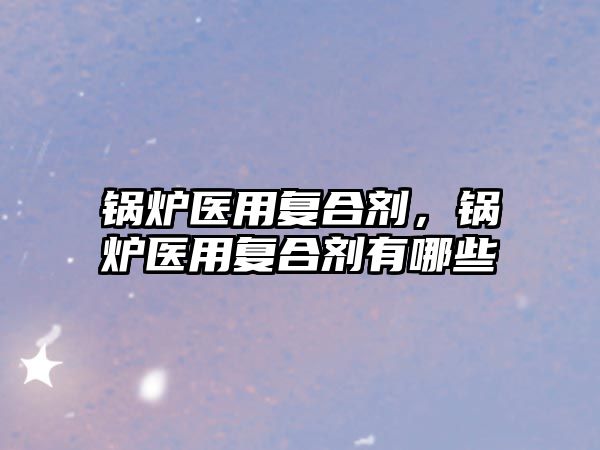 鍋爐醫(yī)用復(fù)合劑，鍋爐醫(yī)用復(fù)合劑有哪些