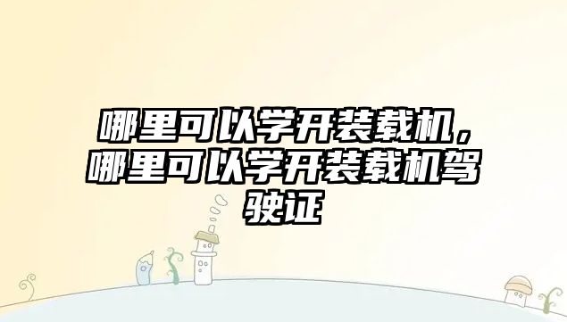 哪里可以學(xué)開(kāi)裝載機(jī)，哪里可以學(xué)開(kāi)裝載機(jī)駕駛證