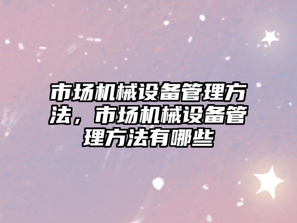市場機(jī)械設(shè)備管理方法，市場機(jī)械設(shè)備管理方法有哪些