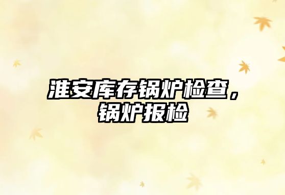 淮安庫(kù)存鍋爐檢查，鍋爐報(bào)檢