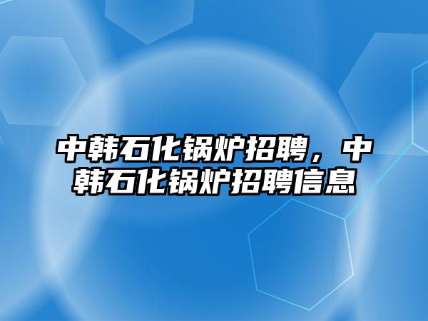 中韓石化鍋爐招聘，中韓石化鍋爐招聘信息