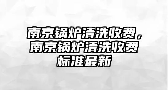 南京鍋爐清洗收費(fèi)，南京鍋爐清洗收費(fèi)標(biāo)準(zhǔn)最新