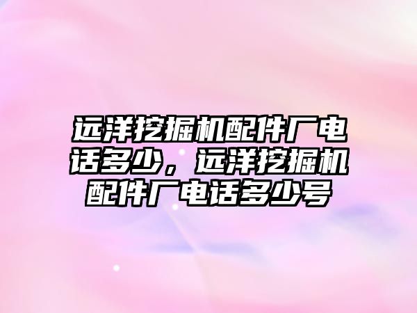 遠洋挖掘機配件廠電話多少，遠洋挖掘機配件廠電話多少號