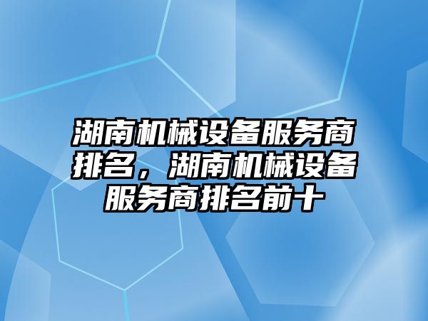 湖南機(jī)械設(shè)備服務(wù)商排名，湖南機(jī)械設(shè)備服務(wù)商排名前十
