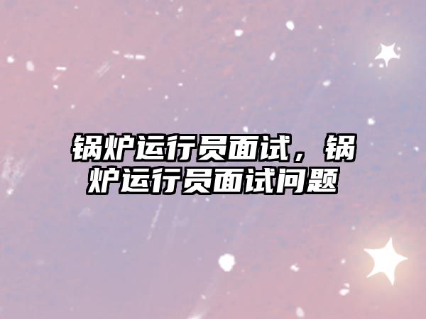 鍋爐運(yùn)行員面試，鍋爐運(yùn)行員面試問題
