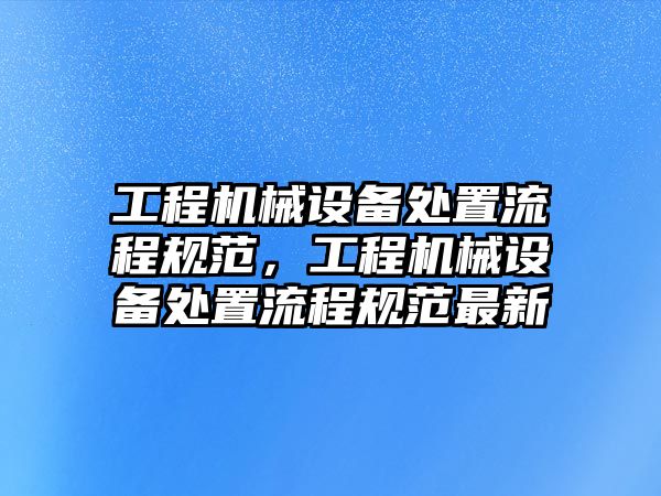 工程機(jī)械設(shè)備處置流程規(guī)范，工程機(jī)械設(shè)備處置流程規(guī)范最新