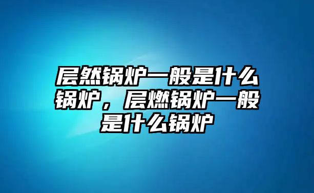 層然鍋爐一般是什么鍋爐，層燃鍋爐一般是什么鍋爐