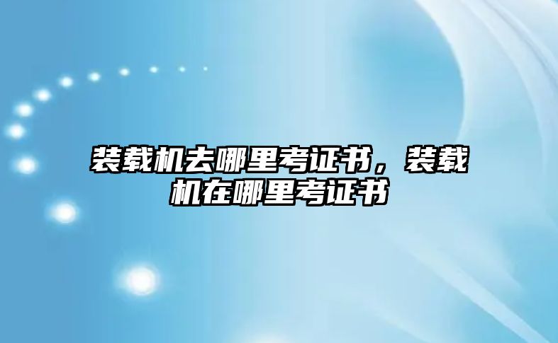 裝載機(jī)去哪里考證書，裝載機(jī)在哪里考證書