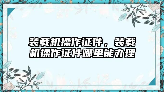 裝載機(jī)操作證件，裝載機(jī)操作證件哪里能辦理