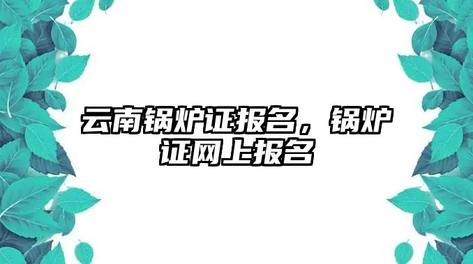 云南鍋爐證報名，鍋爐證網(wǎng)上報名