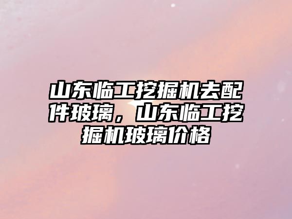 山東臨工挖掘機(jī)去配件玻璃，山東臨工挖掘機(jī)玻璃價(jià)格