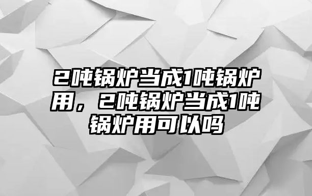2噸鍋爐當(dāng)成1噸鍋爐用，2噸鍋爐當(dāng)成1噸鍋爐用可以嗎