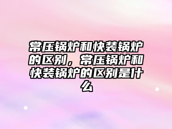 常壓鍋爐和快裝鍋爐的區(qū)別，常壓鍋爐和快裝鍋爐的區(qū)別是什么