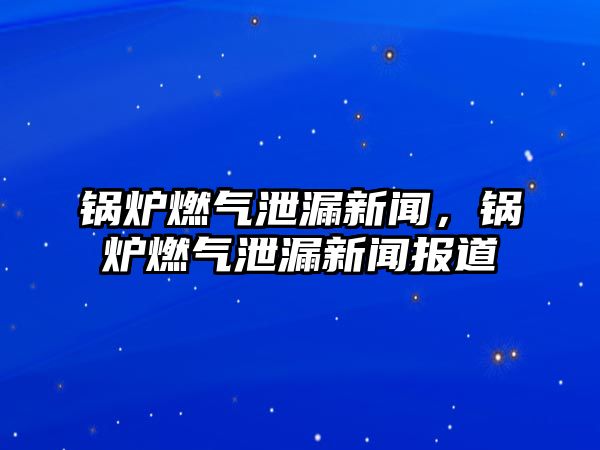 鍋爐燃氣泄漏新聞，鍋爐燃氣泄漏新聞報道