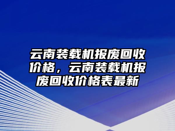 云南裝載機報廢回收價格，云南裝載機報廢回收價格表最新