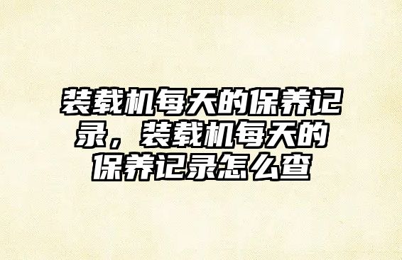 裝載機每天的保養(yǎng)記錄，裝載機每天的保養(yǎng)記錄怎么查