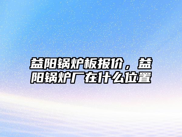 益陽鍋爐板報價，益陽鍋爐廠在什么位置