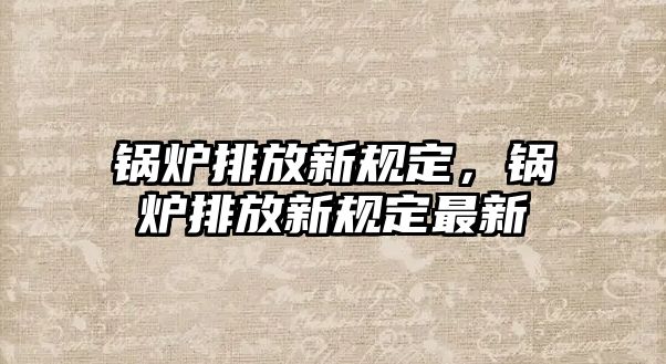 鍋爐排放新規(guī)定，鍋爐排放新規(guī)定最新