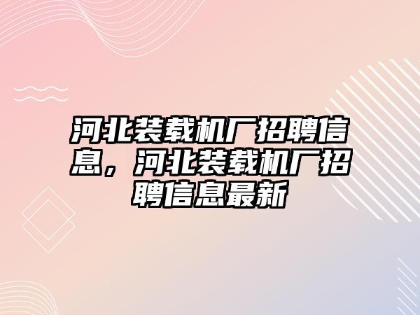 河北裝載機(jī)廠招聘信息，河北裝載機(jī)廠招聘信息最新