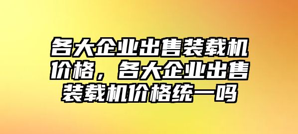 各大企業(yè)出售裝載機(jī)價(jià)格，各大企業(yè)出售裝載機(jī)價(jià)格統(tǒng)一嗎