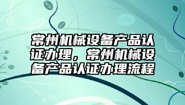 常州機(jī)械設(shè)備產(chǎn)品認(rèn)證辦理，常州機(jī)械設(shè)備產(chǎn)品認(rèn)證辦理流程