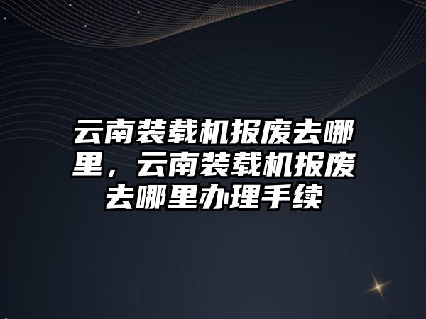 云南裝載機報廢去哪里，云南裝載機報廢去哪里辦理手續(xù)