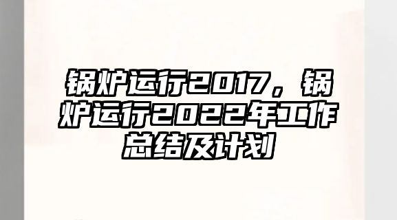 鍋爐運(yùn)行2017，鍋爐運(yùn)行2022年工作總結(jié)及計(jì)劃