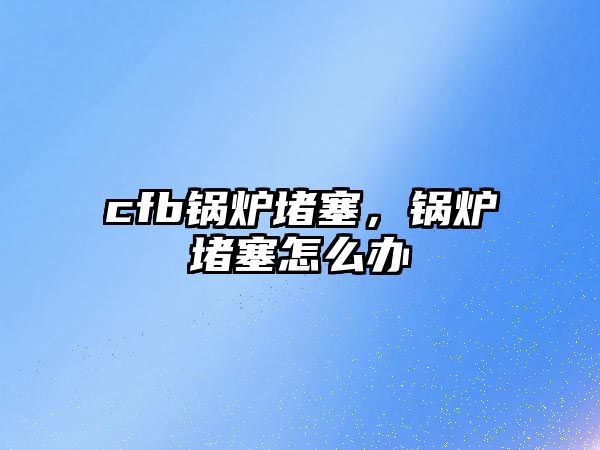 cfb鍋爐堵塞，鍋爐堵塞怎么辦
