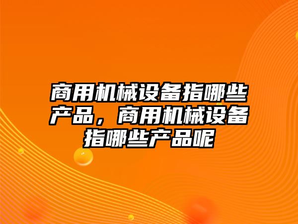 商用機械設(shè)備指哪些產(chǎn)品，商用機械設(shè)備指哪些產(chǎn)品呢