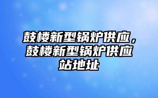 鼓樓新型鍋爐供應，鼓樓新型鍋爐供應站地址