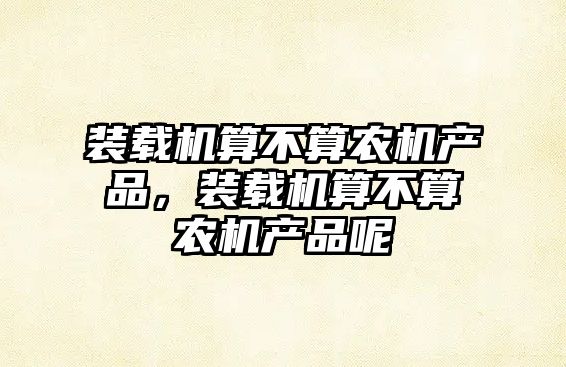 裝載機(jī)算不算農(nóng)機(jī)產(chǎn)品，裝載機(jī)算不算農(nóng)機(jī)產(chǎn)品呢